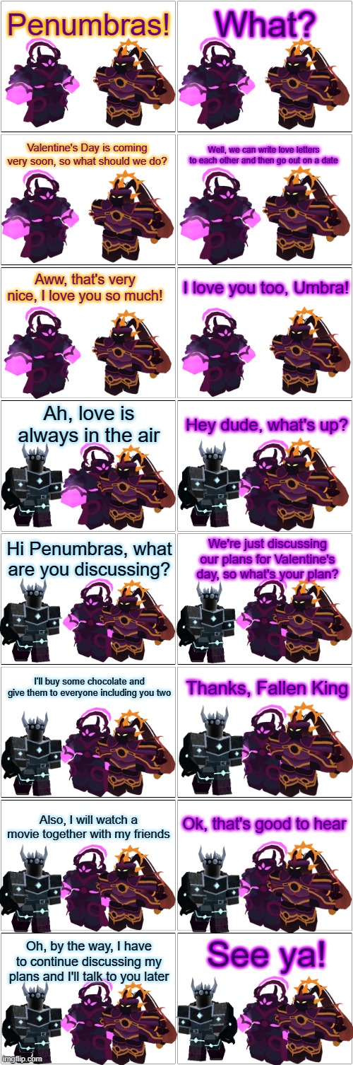 Tower Defense Simulator Comic - Valentine's Day |  Penumbras! What? Valentine's Day is coming very soon, so what should we do? Well, we can write love letters to each other and then go out on a date; Aww, that's very nice, I love you so much! I love you too, Umbra! Ah, love is always in the air; Hey dude, what's up? Hi Penumbras, what are you discussing? We're just discussing our plans for Valentine's day, so what's your plan? Thanks, Fallen King; I'll buy some chocolate and give them to everyone including you two; Ok, that's good to hear; Also, I will watch a movie together with my friends; See ya! Oh, by the way, I have to continue discussing my plans and I'll talk to you later | image tagged in blank comic panel 2x8,valentine's day,tower defense simulator | made w/ Imgflip meme maker