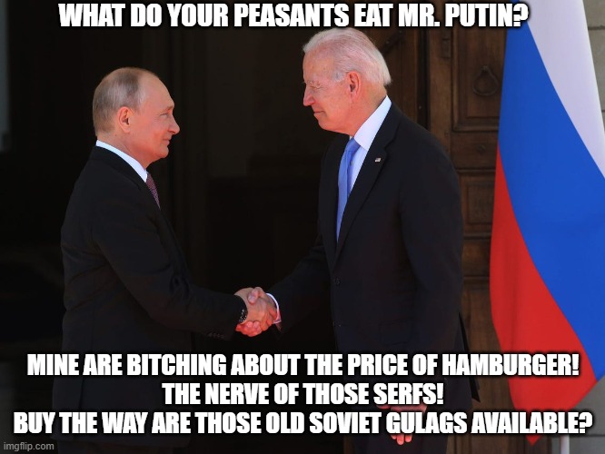 Taking tips from putin | WHAT DO YOUR PEASANTS EAT MR. PUTIN? MINE ARE BITCHING ABOUT THE PRICE OF HAMBURGER!
THE NERVE OF THOSE SERFS!
BUY THE WAY ARE THOSE OLD SOVIET GULAGS AVAILABLE? | image tagged in vladimir putin,joe biden | made w/ Imgflip meme maker