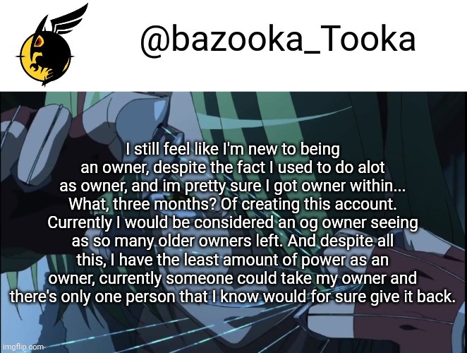 Bazookas akame ga kill temp #1 | I still feel like I'm new to being an owner, despite the fact I used to do alot as owner, and im pretty sure I got owner within... What, three months? Of creating this account. Currently I would be considered an og owner seeing as so many older owners left. And despite all this, I have the least amount of power as an owner, currently someone could take my owner and there's only one person that I know would for sure give it back. | image tagged in bazookas akame ga kill temp 1 | made w/ Imgflip meme maker