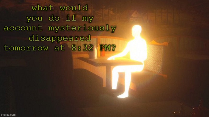 q | what would you do if my account mysteriously disappeared tomorrow at 8:32 PM? | image tagged in glowing guy | made w/ Imgflip meme maker