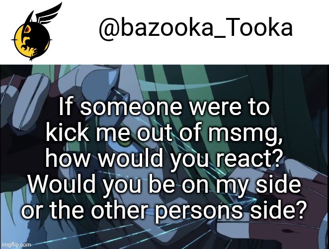 Bazookas akame ga kill temp #1 | If someone were to kick me out of msmg, how would you react? Would you be on my side or the other persons side? | image tagged in bazookas akame ga kill temp 1 | made w/ Imgflip meme maker