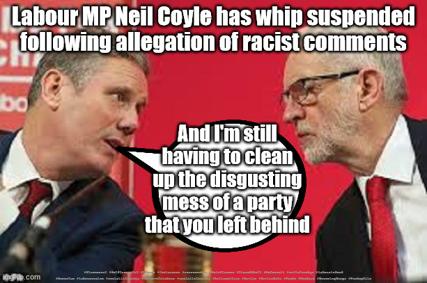 Neil Coyle - whip suspended | Labour MP Neil Coyle has whip suspended
following allegation of racist comments; And I'm still having to clean up the disgusting mess of a party that you left behind; #Starmerout #GetStarmerOut #Labour #JonLansman #wearecorbyn #KeirStarmer #DianeAbbott #McDonnell #cultofcorbyn #labourisdead #Momentum #labourracism #socialistsunday #nevervotelabour #socialistanyday #Antisemitism #Savile #SavileGate #Paedo #Worboys #GroomingGangs #Paedophile | image tagged in kier starmer jeremy corbyn,starmerout,getstarmerout,labourisdead,cultofcorbyn,starmer savile savilegate worboys grooming | made w/ Imgflip meme maker