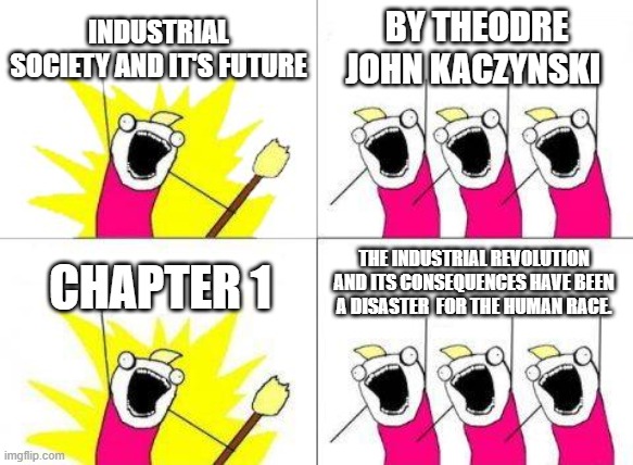 this says a lot about indsutaifgdsdhsdf | INDUSTRIAL SOCIETY AND IT'S FUTURE; BY THEODRE JOHN KACZYNSKI; THE INDUSTRIAL REVOLUTION AND ITS CONSEQUENCES HAVE BEEN A DISASTER  FOR THE HUMAN RACE. CHAPTER 1 | image tagged in industrial,society,and,its,future | made w/ Imgflip meme maker