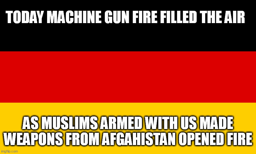 Germany | TODAY MACHINE GUN FIRE FILLED THE AIR; AS MUSLIMS ARMED WITH US MADE WEAPONS FROM AFGAHISTAN OPENED FIRE | image tagged in germany | made w/ Imgflip meme maker