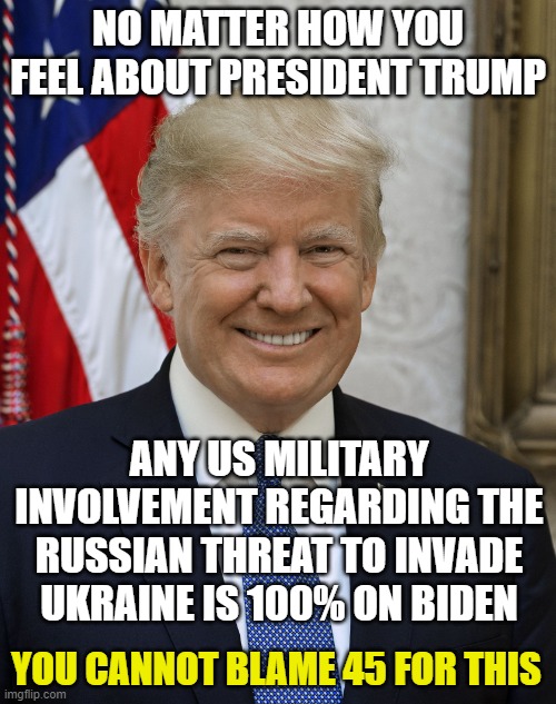 Fair warning | NO MATTER HOW YOU FEEL ABOUT PRESIDENT TRUMP; ANY US MILITARY INVOLVEMENT REGARDING THE RUSSIAN THREAT TO INVADE UKRAINE IS 100% ON BIDEN; YOU CANNOT BLAME 45 FOR THIS | image tagged in president trump,joe biden,russia,ukraine,democrats,liberals | made w/ Imgflip meme maker