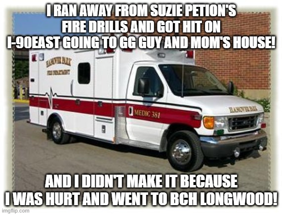 SP FA hospitals/ambulances | I RAN AWAY FROM SUZIE PETION'S FIRE DRILLS AND GOT HIT ON I-90EAST GOING TO GG GUY AND MOM'S HOUSE! AND I DIDN'T MAKE IT BECAUSE I WAS HURT AND WENT TO BCH LONGWOOD! | image tagged in ambulance,autism | made w/ Imgflip meme maker