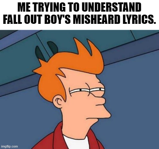 Could Someone Send This To Patrick Stump or Pete Wentz Plz? | ME TRYING TO UNDERSTAND FALL OUT BOY'S MISHEARD LYRICS. | image tagged in memes,futurama fry | made w/ Imgflip meme maker