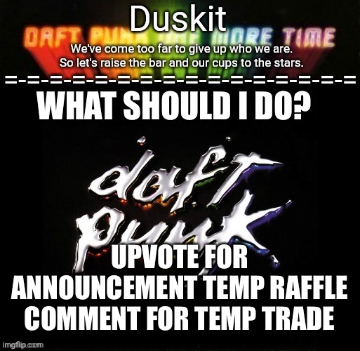 Duskit’s daft punk honor temp | WHAT SHOULD I DO? UPVOTE FOR ANNOUNCEMENT TEMP RAFFLE
COMMENT FOR TEMP TRADE | image tagged in duskit s daft punk honor temp | made w/ Imgflip meme maker