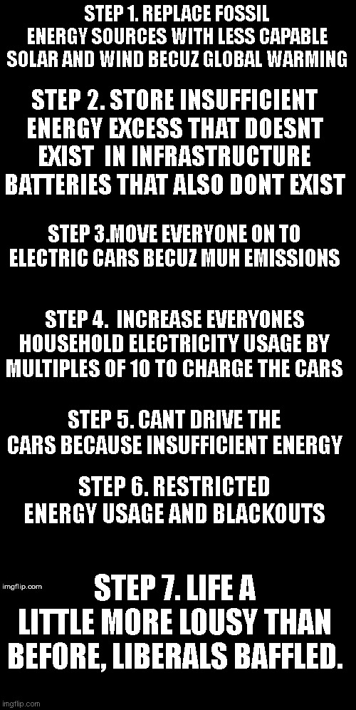 Double Long Black Template | STEP 1. REPLACE FOSSIL ENERGY SOURCES WITH LESS CAPABLE SOLAR AND WIND BECUZ GLOBAL WARMING; STEP 2. STORE INSUFFICIENT ENERGY EXCESS THAT DOESNT EXIST  IN INFRASTRUCTURE BATTERIES THAT ALSO DONT EXIST; STEP 3.MOVE EVERYONE ON TO ELECTRIC CARS BECUZ MUH EMISSIONS; STEP 4.  INCREASE EVERYONES HOUSEHOLD ELECTRICITY USAGE BY MULTIPLES OF 10 TO CHARGE THE CARS; STEP 5. CANT DRIVE THE CARS BECAUSE INSUFFICIENT ENERGY; STEP 6. RESTRICTED ENERGY USAGE AND BLACKOUTS; STEP 7. LIFE A LITTLE MORE LOUSY THAN BEFORE, LIBERALS BAFFLED. | image tagged in double long black template | made w/ Imgflip meme maker
