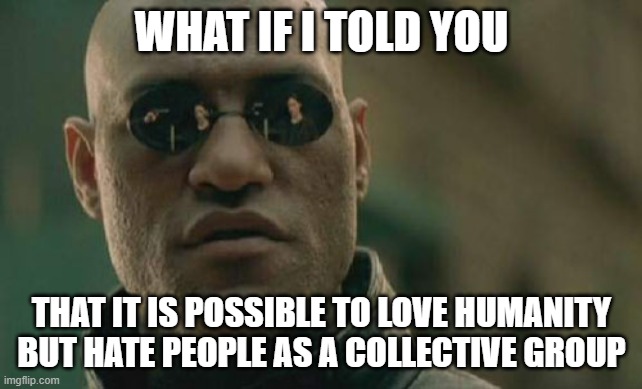 Humanity>People | WHAT IF I TOLD YOU; THAT IT IS POSSIBLE TO LOVE HUMANITY BUT HATE PEOPLE AS A COLLECTIVE GROUP | image tagged in memes,matrix morpheus | made w/ Imgflip meme maker