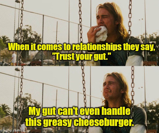 Blind faith. | When it comes to relationships they say,
"Trust your gut."; My gut can't even handle this greasy cheeseburger. | image tagged in memes,first world stoner problems,funny memes | made w/ Imgflip meme maker