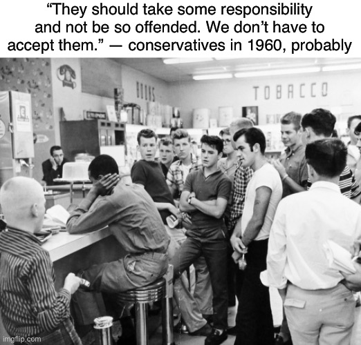 If you applied conservative logic toward trans people to black people during segregation | “They should take some responsibility and not be so offended. We don’t have to accept them.” — conservatives in 1960, probably | image tagged in conservative logic,transphobic,bigotry,transgender,lgbtq,conservatives | made w/ Imgflip meme maker