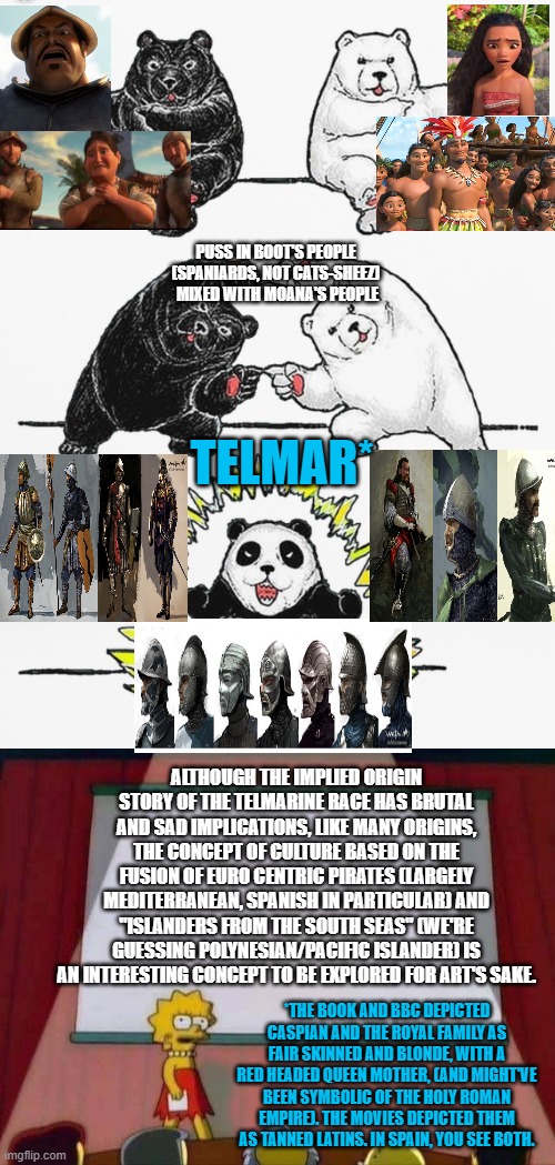 Ok, last Telmarine meme for a bit. I just think the fusion of Mediterranean & Polynesian would have a lot of potential for art | PUSS IN BOOT'S PEOPLE 
(SPANIARDS, NOT CATS-SHEEZ) 
MIXED WITH MOANA'S PEOPLE; TELMAR*; ALTHOUGH THE IMPLIED ORIGIN STORY OF THE TELMARINE RACE HAS BRUTAL AND SAD IMPLICATIONS, LIKE MANY ORIGINS, THE CONCEPT OF CULTURE BASED ON THE FUSION OF EURO CENTRIC PIRATES (LARGELY MEDITERRANEAN, SPANISH IN PARTICULAR) AND "ISLANDERS FROM THE SOUTH SEAS" (WE'RE GUESSING POLYNESIAN/PACIFIC ISLANDER) IS AN INTERESTING CONCEPT TO BE EXPLORED FOR ART'S SAKE. *THE BOOK AND BBC DEPICTED CASPIAN AND THE ROYAL FAMILY AS FAIR SKINNED AND BLONDE, WITH A RED HEADED QUEEN MOTHER, (AND MIGHT'VE BEEN SYMBOLIC OF THE HOLY ROMAN EMPIRE). THE MOVIES DEPICTED THEM AS TANNED LATINS. IN SPAIN, YOU SEE BOTH. | image tagged in panda fusion,lisa simpson speech,narnia,moana,spanish,pacific | made w/ Imgflip meme maker