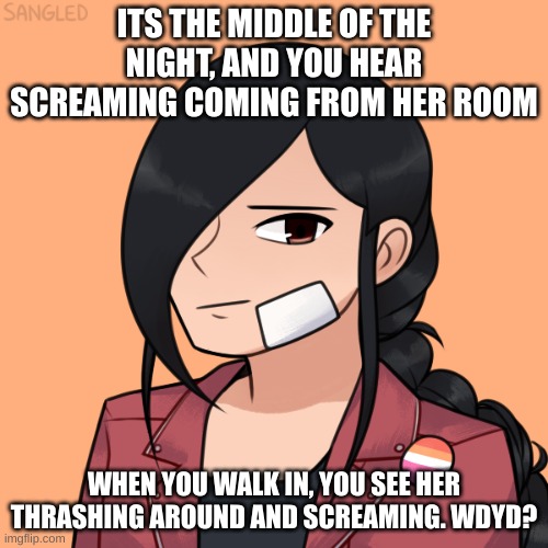 your OC can have powers, and if they can mind read or enter dreams, even better. no erp, and enjoy | ITS THE MIDDLE OF THE NIGHT, AND YOU HEAR SCREAMING COMING FROM HER ROOM; WHEN YOU WALK IN, YOU SEE HER THRASHING AROUND AND SCREAMING. WDYD? | made w/ Imgflip meme maker