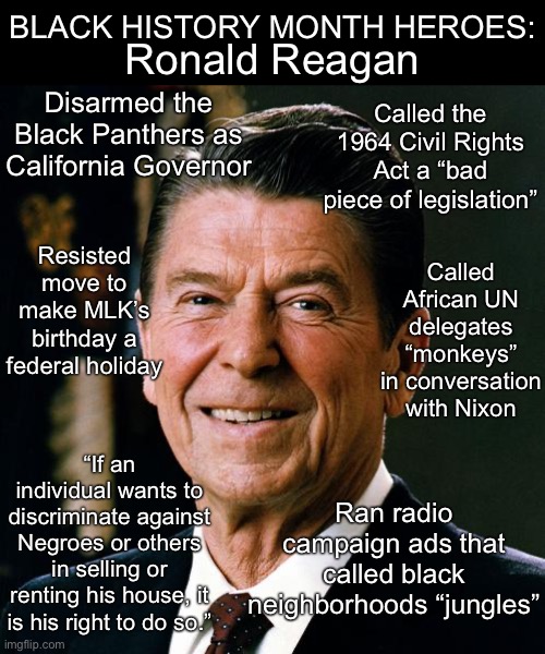 Will you stop worshiping Reagan yet? | BLACK HISTORY MONTH HEROES:; Ronald Reagan; Disarmed the Black Panthers as California Governor; Called the 1964 Civil Rights Act a “bad piece of legislation”; Called African UN delegates “monkeys” in conversation with Nixon; Resisted move to make MLK’s birthday a federal holiday; “If an individual wants to discriminate against Negroes or others in selling or renting his house, it is his right to do so.”; Ran radio campaign ads that called black neighborhoods “jungles” | image tagged in ronald reagan face,ronald reagan,racist,racism,black history month,conservative logic | made w/ Imgflip meme maker