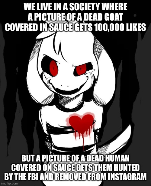 We live in a society | WE LIVE IN A SOCIETY WHERE A PICTURE OF A DEAD GOAT COVERED IN SAUCE GETS 100,000 LIKES; BUT A PICTURE OF A DEAD HUMAN COVERED ON SAUCE GETS THEM HUNTED BY THE FBI AND REMOVED FROM INSTAGRAM | image tagged in society,joker,we live in a society | made w/ Imgflip meme maker