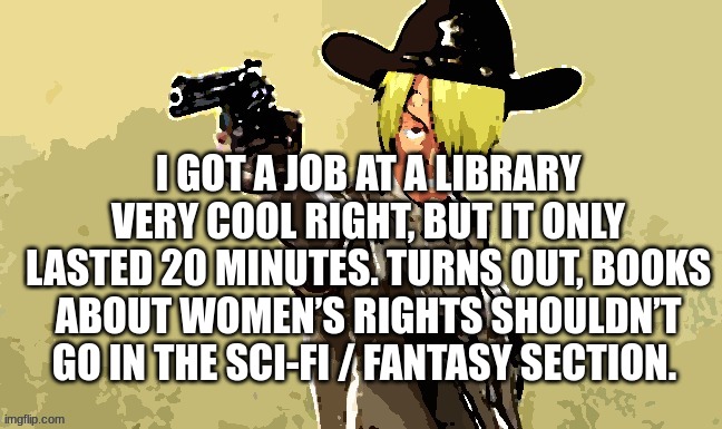 dark humor | I GOT A JOB AT A LIBRARY VERY COOL RIGHT, BUT IT ONLY LASTED 20 MINUTES. TURNS OUT, BOOKS ABOUT WOMEN’S RIGHTS SHOULDN’T GO IN THE SCI-FI / FANTASY SECTION. | image tagged in fidelsmooker | made w/ Imgflip meme maker