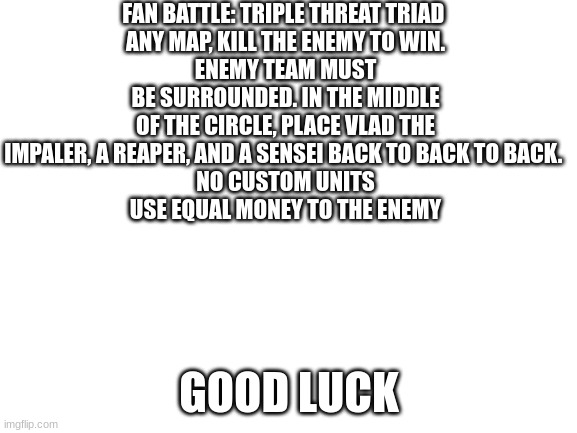 beat my army |  FAN BATTLE: TRIPLE THREAT TRIAD 
ANY MAP, KILL THE ENEMY TO WIN.
ENEMY TEAM MUST BE SURROUNDED. IN THE MIDDLE OF THE CIRCLE, PLACE VLAD THE IMPALER, A REAPER, AND A SENSEI BACK TO BACK TO BACK. 
NO CUSTOM UNITS
USE EQUAL MONEY TO THE ENEMY; GOOD LUCK | image tagged in blank white template | made w/ Imgflip meme maker