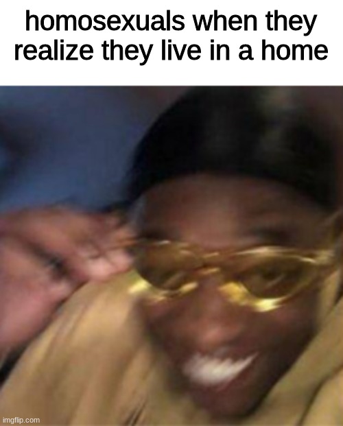 now this, is epic | homosexuals when they realize they live in a home | made w/ Imgflip meme maker