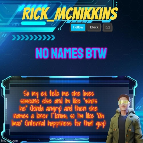 He finally got someone xD | NO NAMES BTW; So my ex tells me she loves someone else and im like "who's he" (kinda angry) and then she names a loner I know, so I'm like "Oh lmao" (internal happiness for that guy) | image tagged in mcnikkins temp 3 v2 | made w/ Imgflip meme maker