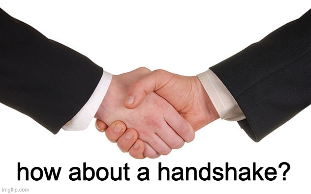 Business Handshake | how about a handshake? | image tagged in business handshake | made w/ Imgflip meme maker