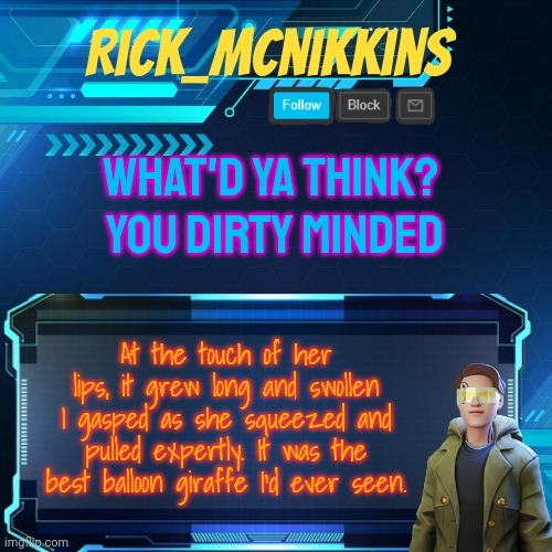 Mcnikkins Temp 3 v2 | WHAT'D YA THINK? 
YOU DIRTY MINDED; At the touch of her lips, it grew long and swollen I gasped as she squeezed and pulled expertly. It was the best balloon giraffe I'd ever seen. | image tagged in mcnikkins temp 3 v2 | made w/ Imgflip meme maker
