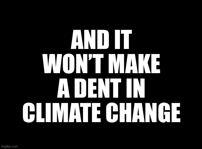 blank black | AND IT WON’T MAKE A DENT IN CLIMATE CHANGE | image tagged in blank black | made w/ Imgflip meme maker