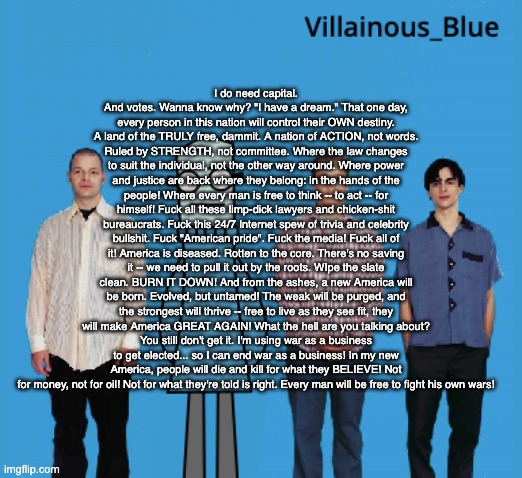 vb | I do need capital. And votes. Wanna know why? "I have a dream." That one day, every person in this nation will control their OWN destiny. A land of the TRULY free, dammit. A nation of ACTION, not words. Ruled by STRENGTH, not committee. Where the law changes to suit the individual, not the other way around. Where power and justice are back where they belong: in the hands of the people! Where every man is free to think -- to act -- for himself! Fuck all these limp-dick lawyers and chicken-shit bureaucrats. Fuck this 24/7 Internet spew of trivia and celebrity bullshit. Fuck "American pride". Fuck the media! Fuck all of it! America is diseased. Rotten to the core. There's no saving it -- we need to pull it out by the roots. WIpe the slate clean. BURN IT DOWN! And from the ashes, a new America will be born. Evolved, but untamed! The weak will be purged, and the strongest will thrive -- free to live as they see fit, they will make America GREAT AGAIN! What the hell are you talking about?
You still don't get it. I'm using war as a business to get elected... so I can end war as a business! In my new America, people will die and kill for what they BELIEVE! Not for money, not for oil! Not for what they're told is right. Every man will be free to fight his own wars! | image tagged in vb | made w/ Imgflip meme maker