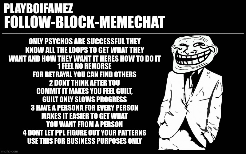 credit to american psycho the guide on how to be a true man | 1 FEEL NO REMORSE FOR BETRAYAL YOU CAN FIND OTHERS
2 DONT THINK AFTER YOU COMMIT IT MAKES YOU FEEL GUILT, GUILT ONLY SLOWS PROGRESS
3 HAVE A PERSONA FOR EVERY PERSON MAKES IT EASIER TO GET WHAT YOU WANT FROM A PERSON
4 DONT LET PPL FIGURE OUT YOUR PATTERNS
USE THIS FOR BUSINESS PURPOSES ONLY; ONLY PSYCHOS ARE SUCCESSFUL THEY KNOW ALL THE LOOPS TO GET WHAT THEY WANT AND HOW THEY WANT IT HERES HOW TO DO IT | image tagged in trollers font | made w/ Imgflip meme maker