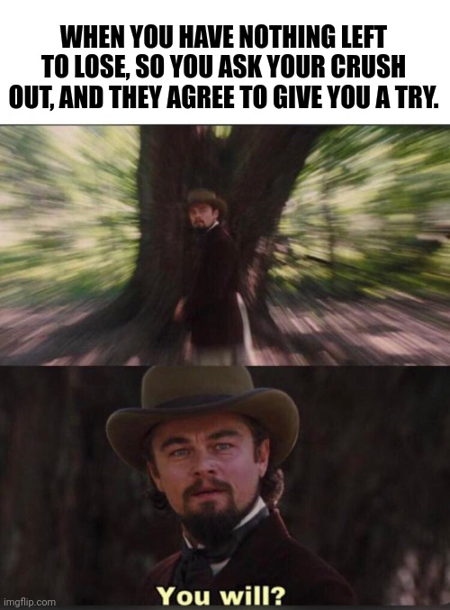 Your Crush |  WHEN YOU HAVE NOTHING LEFT TO LOSE, SO YOU ASK YOUR CRUSH OUT, AND THEY AGREE TO GIVE YOU A TRY. | image tagged in you will leonardo django | made w/ Imgflip meme maker