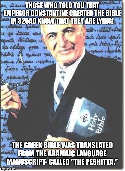 George Lamsa Aramaic Bible Translator 001 | THOSE WHO TOLD YOU THAT EMPEROR CONSTANTINE CREATED THE BIBLE IN 325AD KNOW THAT THEY ARE LYING! THE GREEK BIBLE WAS TRANSLATED FROM THE ARAMAIC LANGUAGE MANUSCRIPT- CALLED "THE PESHITTA." | image tagged in george lamsa aramaic bible translator 002 | made w/ Imgflip meme maker