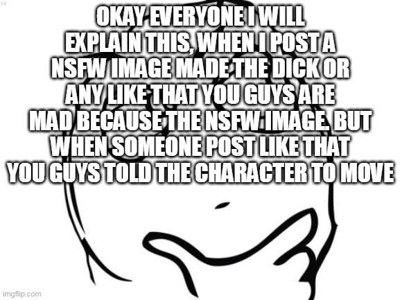 I am disappointment now | OKAY EVERYONE I WILL EXPLAIN THIS, WHEN I POST A NSFW IMAGE MADE THE DICK OR ANY LIKE THAT YOU GUYS ARE MAD BECAUSE THE NSFW IMAGE. BUT WHEN SOMEONE POST LIKE THAT YOU GUYS TOLD THE CHARACTER TO MOVE | image tagged in memes,question rage face | made w/ Imgflip meme maker