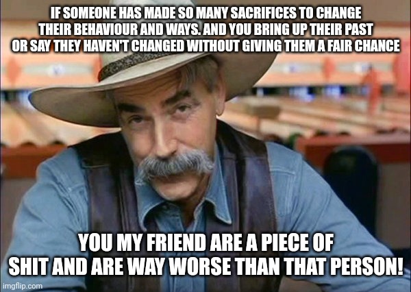 Deep thought of the day! | IF SOMEONE HAS MADE SO MANY SACRIFICES TO CHANGE THEIR BEHAVIOUR AND WAYS. AND YOU BRING UP THEIR PAST OR SAY THEY HAVEN'T CHANGED WITHOUT GIVING THEM A FAIR CHANCE; YOU MY FRIEND ARE A PIECE OF SHIT AND ARE WAY WORSE THAN THAT PERSON! | image tagged in sam elliott special kind of stupid,memes,people change | made w/ Imgflip meme maker