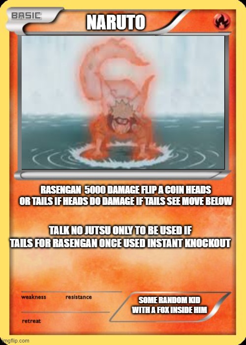 NARUTOOOOOOOOOOO | NARUTO; RASENGAN  5000 DAMAGE FLIP A COIN HEADS OR TAILS IF HEADS DO DAMAGE IF TAILS SEE MOVE BELOW; TALK NO JUTSU ONLY TO BE USED IF TAILS FOR RASENGAN ONCE USED INSTANT KNOCKOUT; SOME RANDOM KID WITH A FOX INSIDE HIM | image tagged in blank pokemon card | made w/ Imgflip meme maker