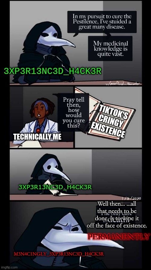 TikTok destroyed successfully. Never to be known, EVER. |  3XP3R13NC3D_H4CK3R; TIKTOK'S CRINGY EXISTENCE; TECHNICALLY ME; 3XP3R13NC3D_H4CK3R; Well then... ...all that needs to be done, is to wipe it off the face of existence. PERMANENTLY; M3N4C1NGLY_3XP3R13NC3D_H4CK3R | image tagged in scp-49 the only cure is death,tiktok,tiktok sucks,hacker,hacking | made w/ Imgflip meme maker