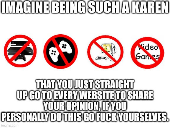 Blank White Template | IMAGINE BEING SUCH A KAREN; THAT YOU JUST STRAIGHT UP GO TO EVERY WEBSITE TO SHARE YOUR OPINION, IF YOU PERSONALLY DO THIS GO FUCK YOURSELVES. | image tagged in blank white template | made w/ Imgflip meme maker