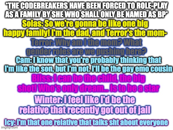 Why? 1) I'm bored; 2) This was an amazing incorrect quote; 3) I feel like i should be posting here too (if that's alright) | *THE CODEBREAKERS HAVE BEEN FORCED TO ROLE-PLAY AS A FAMILY BY SHE WHO SHALL ONLY BE NAMED AS BP*; Solas: So we're gonna be like one big happy family! I'm the dad, and Terror's the mom-; Terror: Why am I the mom? What gender roles are we pushing here? Cam: I know that you're probably thinking that I'm like the son, but I'm not. I'll be the gay emo cousin; Bliss: I can be the child, the big shot! Who's only dream... is to be a star; Winter: i feel like I'd be the relative that recently got out of jail; Icy: I'm that one relative that talks sht about everyone | image tagged in blank white template | made w/ Imgflip meme maker