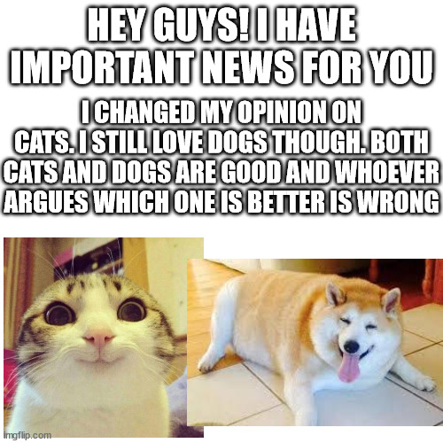 Dogs and cats are equal! | HEY GUYS! I HAVE IMPORTANT NEWS FOR YOU; I CHANGED MY OPINION ON CATS. I STILL LOVE DOGS THOUGH. BOTH CATS AND DOGS ARE GOOD AND WHOEVER ARGUES WHICH ONE IS BETTER IS WRONG | image tagged in memes,blank transparent square,cats,dogs | made w/ Imgflip meme maker