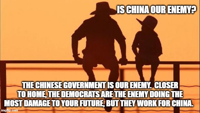 Cowboy wisdom, yes, China is your enemy | IS CHINA OUR ENEMY? THE CHINESE GOVERNMENT IS OUR ENEMY.  CLOSER TO HOME, THE DEMOCRATS ARE THE ENEMY DOING THE MOST DAMAGE TO YOUR FUTURE, BUT THEY WORK FOR CHINA. | image tagged in cowboy father and son,china is your enemy,democrat corruption,cowboy wisdom,your children have no future,america in decline | made w/ Imgflip meme maker