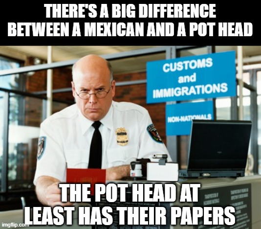 Documented | THERE'S A BIG DIFFERENCE BETWEEN A MEXICAN AND A POT HEAD; THE POT HEAD AT LEAST HAS THEIR PAPERS | image tagged in immigration officer | made w/ Imgflip meme maker