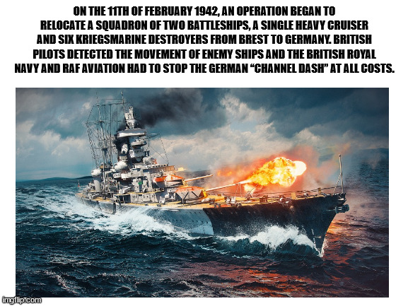 Channel Dash (aka Op. Beowulf) Anniversary | ON THE 11TH OF FEBRUARY 1942, AN OPERATION BEGAN TO RELOCATE A SQUADRON OF TWO BATTLESHIPS, A SINGLE HEAVY CRUISER AND SIX KRIEGSMARINE DESTROYERS FROM BREST TO GERMANY. BRITISH PILOTS DETECTED THE MOVEMENT OF ENEMY SHIPS AND THE BRITISH ROYAL NAVY AND RAF AVIATION HAD TO STOP THE GERMAN “CHANNEL DASH” AT ALL COSTS. | image tagged in ww2,war,ships | made w/ Imgflip meme maker