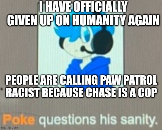 Poke questions his sanity | I HAVE OFFICIALLY GIVEN UP ON HUMANITY AGAIN; PEOPLE ARE CALLING PAW PATROL RACIST BECAUSE CHASE IS A COP | image tagged in poke questions his sanity | made w/ Imgflip meme maker