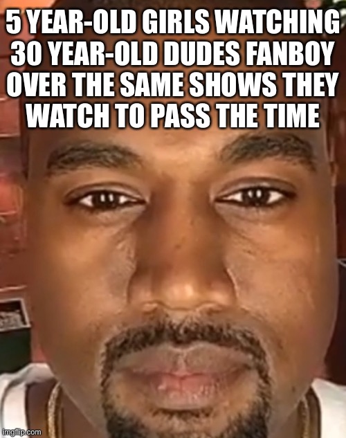 MLP | 5 YEAR-OLD GIRLS WATCHING
30 YEAR-OLD DUDES FANBOY
OVER THE SAME SHOWS THEY
WATCH TO PASS THE TIME | image tagged in kanye west stare,my little pony | made w/ Imgflip meme maker