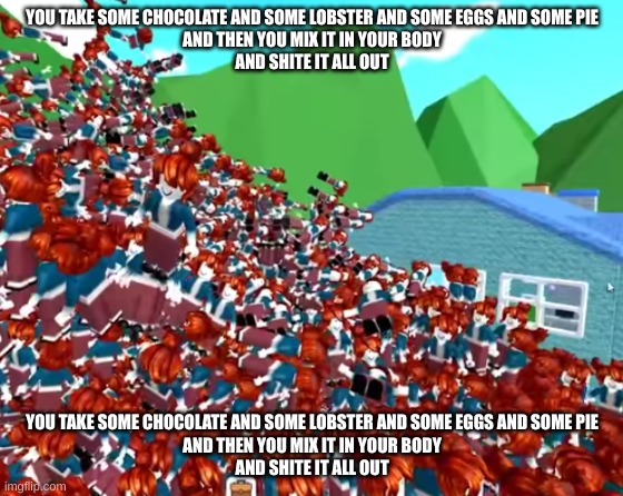you take some chocolate and some lobster and some eggs and some pie and then you mix it in your body and shite it all out | YOU TAKE SOME CHOCOLATE AND SOME LOBSTER AND SOME EGGS AND SOME PIE
AND THEN YOU MIX IT IN YOUR BODY
AND SHITE IT ALL OUT; YOU TAKE SOME CHOCOLATE AND SOME LOBSTER AND SOME EGGS AND SOME PIE
AND THEN YOU MIX IT IN YOUR BODY
AND SHITE IT ALL OUT | image tagged in you take some chocolate and some lobster,and some eggs and some pie,and then you mix it in your body,and shite it all out | made w/ Imgflip meme maker