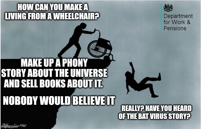 Charlies Wheelchair | HOW CAN YOU MAKE A LIVING FROM A WHEELCHAIR? MAKE UP A PHONY STORY ABOUT THE UNIVERSE AND SELL BOOKS ABOUT IT. NOBODY WOULD BELIEVE IT; REALLY? HAVE YOU HEARD OF THE BAT VIRUS STORY? | image tagged in charlies wheelchair | made w/ Imgflip meme maker