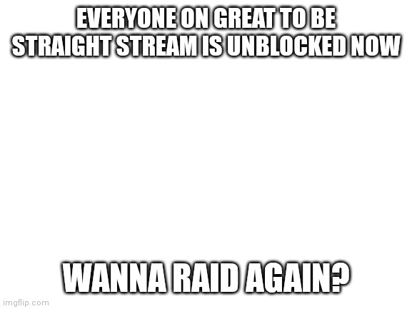Finally | EVERYONE ON GREAT TO BE STRAIGHT STREAM IS UNBLOCKED NOW; WANNA RAID AGAIN? | image tagged in blank white template | made w/ Imgflip meme maker