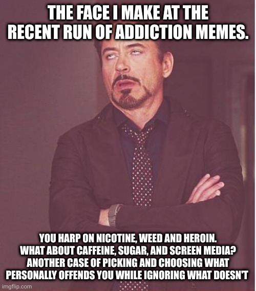 addiction is the human way of life. literally. | THE FACE I MAKE AT THE RECENT RUN OF ADDICTION MEMES. YOU HARP ON NICOTINE, WEED AND HEROIN. WHAT ABOUT CAFFEINE, SUGAR, AND SCREEN MEDIA? ANOTHER CASE OF PICKING AND CHOOSING WHAT PERSONALLY OFFENDS YOU WHILE IGNORING WHAT DOESN'T | image tagged in memes,face you make robert downey jr | made w/ Imgflip meme maker