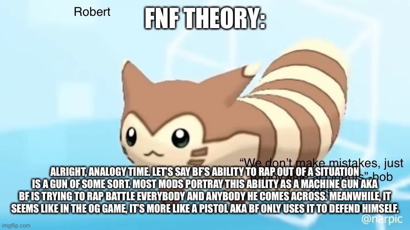 Just something I’ve been thinking about | FNF THEORY:; ALRIGHT, ANALOGY TIME. LET’S SAY BF’S ABILITY TO RAP OUT OF A SITUATION IS A GUN OF SOME SORT. MOST MODS PORTRAY THIS ABILITY AS A MACHINE GUN AKA BF IS TRYING TO RAP BATTLE EVERYBODY AND ANYBODY HE COMES ACROSS. MEANWHILE, IT SEEMS LIKE IN THE OG GAME, IT’S MORE LIKE A PISTOL AKA BF ONLY USES IT TO DEFEND HIMSELF. | image tagged in rob s furret announcement temp | made w/ Imgflip meme maker