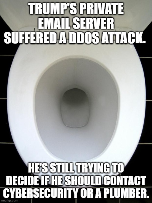 TOILET | TRUMP'S PRIVATE EMAIL SERVER SUFFERED A DDOS ATTACK. HE'S STILL TRYING TO DECIDE IF HE SHOULD CONTACT CYBERSECURITY OR A PLUMBER. | image tagged in toilet | made w/ Imgflip meme maker