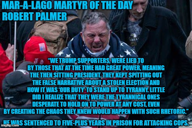 20-20 Hindsight abounds. | MAR-A-LAGO MARTYR OF THE DAY
ROBERT PALMER; “WE TRUMP SUPPORTERS, WERE LIED TO BY THOSE THAT AT THE TIME HAD GREAT POWER, MEANING THE THEN SITTING PRESIDENT. THEY KEPT SPITTING OUT THE FALSE NARRATIVE ABOUT A STOLEN ELECTION AND HOW IT WAS ‘OUR DUTY’ TO STAND UP TO TYRANNY. LITTLE DID I REALIZE THAT THEY WERE THE TYRANNICAL ONES DESPERATE TO HOLD ON TO POWER AT ANY COST, EVEN BY CREATING THE CHAOS THEY KNEW WOULD HAPPEN WITH SUCH RHETORIC.”; HE WAS SENTENCED TO FIVE-PLUS YEARS IN PRISON FOR ATTACKING COPS. | image tagged in politics | made w/ Imgflip meme maker